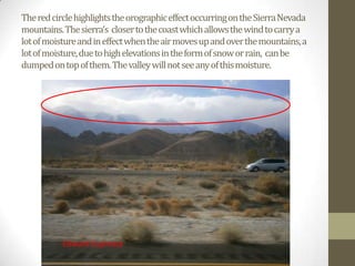 The red circle highlights the orographic effect occurring on the Sierra Nevada
mountains. The sierra’s closer to the coast which allows the wind to carry a
lot of moisture and in effect when the air moves up and over the mountains, a
lot of moisture, due to high elevations in the form of snow or rain, can be
dumped on top of them. The valley will not see any of this moisture.




           Edward Espinoza
 