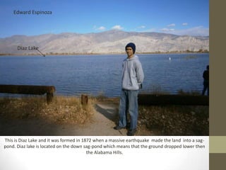 Edward Espinoza




      Diaz Lake




This is Diaz Lake and it was formed in 1872 when a massive earthquake made the land into a sag-
pond. Diaz lake is located on the down sag-pond which means that the ground dropped lower then
                                         the Alabama Hills.
 