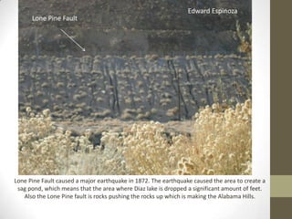 Edward Espinoza
      Lone Pine Fault




Lone Pine Fault caused a major earthquake in 1872. The earthquake caused the area to create a
 sag pond, which means that the area where Diaz lake is dropped a significant amount of feet.
   Also the Lone Pine fault is rocks pushing the rocks up which is making the Alabama Hills.
 