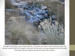 Keoughs
     Hot
     Springs




       Edward Espinoza


 Keoughs Hot springs is just outside Big Pine. This water was warm to the touch but some hot
springs can get really hot. Keoughs is warmed by the water running underground and the water
                   then flows close to magma and returns back to the surface.
 