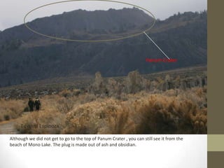 Panum Crater




     Edward Espinoza

Although we did not get to go to the top of Panum Crater , you can still see it from the
beach of Mono Lake. The plug is made out of ash and obsidian.
 