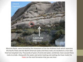 Edward
         Espinoza




                                     Mormon
                                     Rocks


 Mormon Rocks were formed by the movement of the San Andreas Fault which separates
  the Pacific Plate and the North American plate and these rocks are located on a river bed
that has long been dry. Thousands of years of wind and water, combined, have caused these
   rocks to erode. Along with the water and wind, heating and cooling also have made the
                        holes on the rock formation that you see here.
 