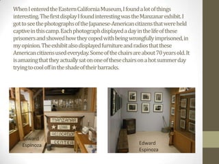 When I entered the Eastern California Museum, I found a lot of things
interesting. The first display I found interesting was the Manzanarexhibit. I
got to see the photographs of the Japanese-American citizens that were held
captive in this camp. Each photograph displayed a day in the life of these
prisoners and showed how they coped with being wrongfully imprisoned, in
my opinion. The exhibit also displayed furniture and radios that these
American citizens used everyday. Some of the chairs are about 70 years old. It
is amazing that they actually sat on one of these chairs on a hot summer day
trying to cool off in the shade of their barracks.




    Edward
    Espinoza                                           Edward
                                                       Espinoza
 