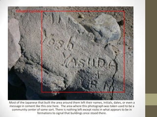 Edward Espinoza




Most of the Japanese that built the area around them left their names, initials, dates, or even a
message in cement like this one here. The area where this photograph was taken used to be a
 community center of some sort. There is nothing left except rocks in what appears to be in
                    formations to signal that buildings once stood there.
 