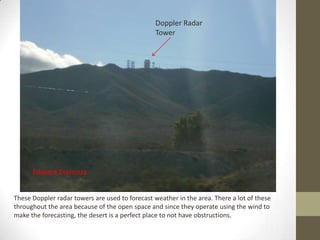 Doppler Radar
                                                 Tower




      Edward Espinoza


These Doppler radar towers are used to forecast weather in the area. There a lot of these
throughout the area because of the open space and since they operate using the wind to
make the forecasting, the desert is a perfect place to not have obstructions.
 