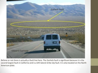 Garlock Fault




             Edward Espinoza


Believe or not there is actually a fault line here. The Garlock fault is significant because it is the
second largest fault in California and is a left-lateral strike slip fault. It is also located on the North
American plate.
 