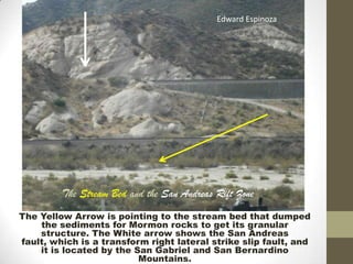 Edward Espinoza




         The Stream Bed and the San Andreas Rift Zone
The Yellow Arrow is pointing to the stream bed that dumped
    the sediments for Mormon rocks to get its granular
    structure. The White arrow shows the San Andreas
fault, which is a transform right lateral strike slip fault, and
    it is located by the San Gabriel and San Bernardino
                          Mountains.
 