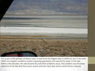 Owens Dry Lake


       Edward Espinoza
This is just a little glimpse of Owens Lake. It used to be the biggest lake in California, but in the early
1900’s Los Angeles needed to sustain a growing population and used all the water in this lake.
Within a few decades, the lake became dry and other problems arose. One problem was the loose
sediment at the lake bed that causes severe and even toxic dust storms which led to a lawsuit.
 