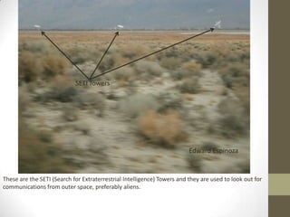 SETI Towers




                                                                         Edward Espinoza


These are the SETI (Search for Extraterrestrial Intelligence) Towers and they are used to look out for
communications from outer space, preferably aliens.
 