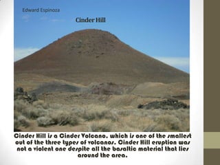 Edward Espinoza
                     Cinder Hill




Cinder Hill is a Cinder Volcano, which is one of the smallest
out of the three types of volcanos. Cinder Hill eruption was
 not a violent one despite all the basaltic material that lies
                      around the area.
 