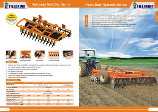 World Class Farm Equipment
16
World Class Farm Equipment
17
High Speed Multi Disc Harrow
SPECIFICATIONS
Maintenance free
agri hub
Anti vibration shock
absorbent rubber
Individual
disc assembly
Superb chopping
& intense mixing
Crumbler
1
Tillage
FEATURES
• Used in open field working for the superficial ploughing, shattering of clods, preparation of soil
for sowing, burial of organic substances & remains.
• To aerate the soil and to eliminate the weeds.
• For breaking the roots.
• It is designed to work in extreme conditions for speed up to 20 km/h
• Effectively breaks up heavy clods because of sturdy design and weight.
• High quality Boron steel discs.
• Used in open field workings for the superficial ploughing, shattering of clods, preparation of
soil for sowing, burial of organic substances & remains.
• It can be easily transported on the tyres using the hydraulic system.
• High quality boron steel disc with 48~52 HRC hardness.
• Effectively break up heavy clods because of sturdy design and weight.
• Bearing spools for better lubrication and less load on tractor.
• High quality seals are used to prevent the bearing & hub from mud & water entry.
Heavy Duty Hydraulic Harrow
New
Launch
•Maintenance free agri hub
•Anti vibration shock
absorber rubber
•High speed
FEATURES
DESCRIPTION
FRAME (mm)
TYPE OF BEARING
NO. OF DISC
TYPE OF DISC
DISC DIAMETER (mm)
WIDTH OF CUT ( Approx.)mm
DISTANCE BETWEEN DISCS (mm)
BEARING HUBS
WEIGHT (Kg. Approx.)
TRACTOR POWER (HP)
FKMDHC-22-20
20
2500
20
1200
65~90
72 x 72 x 8 T (Sq. Tubular Frame)
Notched
558 x 4.5 T (22")
Agri Hub
250
80 x 80 x 8 T
(Sq. Tubular Frame)
FKMDHC-22-24
24
3000
24
1350
95~120
FKMDHC-22-28
28
3500
28
1500
125~150
FKMDHC-22-16
16
2000
16
1050
55~65
FKMDHC-22-12
12
1500
12
670
45~55
 
