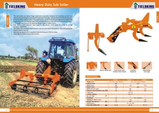 World Class Farm Equipment
Heavy Duty Sub Soiler
• The sub soilers are deep tillage implements specially designed for breaking up hard pan
layers and loosening the subsoil allowing better drainage, root growth and mineral osmosis.
• It can be safely used for heavy duty applications, as the shear bolt arrangement protects the
implement from getting damaged due to hidden obstacles like underground stones & roots.
• It increases soil turnover by reaching deeper organic matter layers.
• High quality wear-resistant steel used for the shovel, which gives it a long life in the
toughest conditions.
• The heavy duty pointed chisel shatters the soil well below the surface, thus increasing the
water holding capacity.
• Specially designed tyne is capable of penetrating up to 700 mm deep.
• Tyne edge to reduce wear & tear of tyne.
34
World Class Farm Equipment
SPECIFICATIONS
DESCRIPTION
FRAME (mm)
LENGTH (mm)
WIDTH (mm)
HEIGHT (mm)
TYNE (mm)
NO. OF TYNE
WEIGHT (Kg. Approx.)
SHOVEL(mm)
TRACTOR POWER (HP)
FKHDSS - 1
125 x 125 x 6 (Sq. Tubular)
690
800
1220
150 x 36
1
105
40~65
3 POINT LINKAGE Cat - II
FKHDSS - 3
150 x 150 x 8 (Sq. )Tubular
1072
1520
1440
3
520
70 x 10 x 305
90~115
CRUMBLER LENGTH (mm) NA 1786
CRUMBLER NA 50 x 12 (Flat)
WIDTH OF CUT (mm) 70 1215
TYNE TO TYNE DISTANCE (mm) NA 525
FKHDSS - 2
1230
2
450
60~75
1396
800
695
35
Special design tyne Long lasting, wear
resistant shoe & blade
Safety bolt Crumbler
(Optional)
Replaceable
tyne edge
1
Tillage
FEATURES
 