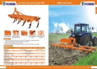 World Class Farm Equipment
40
World Class Farm Equipment
Extra Heavy Duty Spring Loaded Tiller
41
• Suitable for use in stone and root obstructed soil. It is designed for toughest operations.
• Used for loosening and aerating soil to a depth of nine inches.
• Prepares seed beds quickly and economically.
• When one tyne strikes a hidden object, the others continue to work at the correct depth.
SPECIFICATIONS
1
Tillage
Rigid Cultivator
Frame designed for
toughest operation
Heavy Duty FrameShovel is made of
EN-42 material which
has less wear and tear
Spring having more
capacity of absorbing
shock
Tyne is made of EN-9
material suitable for
hard soil
FEATURES
FKSLOEHD - 9
50 x 25 (Forged)
50 x 16 (Rear), 50 x 16 (Front)
FKSLOEHD - 13
100 x 50 (Channel)
FKSLOEHD - 15FKSLOEHD - 11
75 x 40 (Channel)FRAME (mm)
TYNES (mm)
LINKAGE 3 POINT (mm)
DESCRIPTION
8 T (EN-42)SHOVEL (mm)
2000
585
2914 33712457LENGTH (mm)
HEIGHT (mm)
40~50 70~80 85~9555~65
WEIGHT (Kg. Approx.)
TRACTOR POWER (HP)
285 480405345
10 WD, 50 OD (28.5 Coils)SPRING (mm)
1830 2744 32012287WIDTH OF CUT (mm)
390
SHOVEL TO SHOVEL
DISTANCE (mm)
FKSLOEHD - 5
1116
30~40
130
916
FKSLOEHD - 7
1543
35~45
180
1373
 