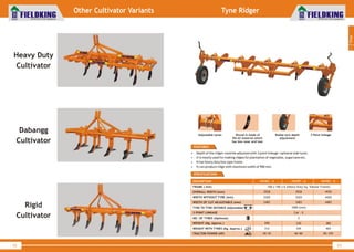 World Class Farm Equipment
Tyne Ridger
43
DESCRIPTION
FRAME ( mm)
OVERALL WIDTH (mm)
3 POINT LINKAGE
NO. OF TYRES (Optional)
WEIGHT (Kg. Approx.)
WEIGHT WITH TYRES (Kg. A )pprox.
TRACTOR POWER (HP)
FKTRT - 3
100 x 100 x 6 (Heavy Duty Sq. Tubular Frame)
2928
FKTRT - 4
3928
Cat – II
2
200
312
40~55
230
345
60~80
FKTRT - 5
4930
380
465
85~105
WIDTH (mm)WITHOUT TYRE 2420 3420 4420
WIDTH (mm)OF CUT ADJUSTABLE 2483 3483 4483
TYNE TO TYNE DISTANCE (Adjustable) 1000 (mm)
• Depth of the ridger could be adjusted with 3 point linkage /optional side tyres.
• It is mostly used for making ridges for plantation of vegetable, sugarcane etc.
• It has heavy duty box type frame.
• It can produce ridge with maximum width of 900 mm.
FEATURES
SPECIFICATIONS
1
Tillage
World Class Farm Equipment
Heavy Duty
Cultivator
Dabangg
Cultivator
Rigid
Cultivator
42
Other Cultivator Variants
Adjustable tynes Shovel is made of
EN-42 material which
has less wear and tear
Radial tyre depth
adjustment
3 Point linkage
 