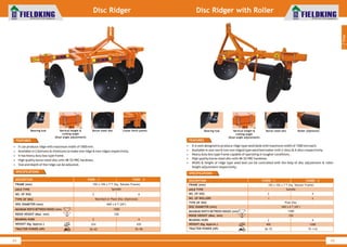 World Class Farm Equipment
Disc Ridger
FEATURES
• It can produce ridge with maximum width of 1000 mm.
• Available in 2 bottoms & 4 bottoms to make one ridge & two ridges respectively.
• It has heavy duty box type frame.
• High quality boron steel disc with 48-52 HRC hardness.
• Size and depth of the ridge can be adjusted.
DESCRIPTION
FRAME (mm)
AXLE TYPE
NO. OF DISC
TYPE OF DISC
DISC DIAMETER (mm)
MAXIMUM WIDTH BETWEEN RIDGES (mm)
RIDGE HEIGHT (Max. mm)
BEARING HUBS
WEIGHT (Kg. Approx.)
TRACTOR POWER (HP)
102 x 102 x 7 T (Sq. Tubular Frame)
Spindle
Notched or Plain Disc (Optional)
660 x 6 T (26")
1000
330
FKDR - 1
2
2
224
50~65
4
4
435
70~90
FKDR - 2
44
SPECIFICATIONS
World Class Farm Equipment
Disc Ridger with Roller
• It is well designed to produce ridge type seed beds with maximum width of 1500 mm each.
• Available in one row & two row ridged type seed bed maker with 2-discs & 4-discs respectively.
• Heavy duty box type frame capable of operating in tougher conditions .
• High quality boron steel disc with 48-52 HRC hardness.
• Width & height of ridge type seed bed can be controlled with the help of disc adjustment & roller
height adjustment respectively.
FEATURES
DESCRIPTION
FRAME (mm)
AXLE TYPE
NO. OF DISC
NO. OF ROLLERS
TYPE OF DISC
DISC DIAMETER (mm)
MAXIMUM WIDTH BETWEEN RIDGES (mm)
RIDGE HEIGHT (Max. mm)
BEARING HUBS
WEIGHT (Kg. Approx.)
TRACTOR POWER (HP)
102 x 102 x 7 T (Sq. Tubular Frame)
Spindle
Plain Disc
660 x 6 T (26")
1500
330
FKDRR - 1
2
1
2
400
50~75
4
2
4
1000
75~110
FKDRR - 2
45
SPECIFICATIONS
1
Tillage
Bearing hub Vertical height &
cutting angle
(Dual angle adjustment)
Boron steel disc Lower hitch points Bearing hub Vertical height &
cutting angle
(Dual angle adjustment)
Boron steel disc Roller (Optional)
 