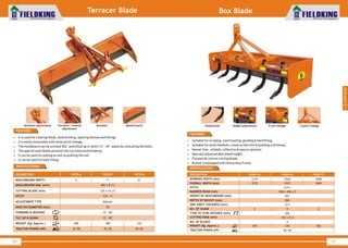 World Class Farm Equipment
Terracer Blade
56
• It is used for clearing fields, land leveling, opening ditches and fillings.
• It is easily mountable with three point linkage.
• The moldboard can be pivoted 360° and tilted up or down 15°~45° easily by relocating the bolts.
• The special steel blade prevents the corrosion and breaking.
• It can be used for pulling as well as pushing the soil.
• It can be used for back filling.
DESCRIPTION
MOULDBOARD WIDTH
MOULDBOARD DIM. (mm)
CUTTING BLADE (mm)
HITCH
ADJUSTMENT TYPE
KING PIN DIAMETER (mm)
FORWARD & REVERSE
TILT UP & DOWN
WEIGHT (Kg. Approx.)
TRACTOR POWER (HP)
FKTB-6
6'
280
35~50
7'
495 x 8 (T)
125 x 10 (T)
Cat - II
Manual
50
15°~60°
15 ~45°°
290
45~55
FKTB-7 FKTB-8
8'
310
50~65
FEATURES
SPECIFICATIONS
World Class Farm Equipment
Box Blade
57
• Suitable for scraping, land leveling, grading & backfilling.
• Suitable for small feedlots, construction site & building a driveway .
• Hassel-free, reliable, effective & easy to operate.
• Manualy adjustustable shank height .
• Forward & reverse cutting blade.
• Bucket is equipped with heavy duty frame.
FEATURES
SPECIFICATIONS
DESCRIPTION
TRACTOR POWER (HP)
WORKING WIDTH (mm)
OVERALL WIDTH (mm)
HITCH
MAINBOX BEAM (mm)
HEIGHT OF MOULDBOARD (mm)
DEPTH OF BUCKET (mm)
SIDE SHEET THICKNESS (mm)
NO. OF SHANK
CUTTING EDGE (mm)
NO. OF BLADES
WEIGHT (Kg. Approx.)
FKBB-48
1219
1232
4
159
FKBB-60
20~40
1524
1537
Cat-I
100 x 100 x 7
457
584
6.4
5
152 x 9.5
2
170
FKBB-72
1828
1842
6
186
TYNE TO TYNE DISTANCE (mm) 305
3
Landscaping
Height adjustment Front linkageShank/tyne 3 point linkageDrawbar Mould boardUp/down adjustment Forward / reverse
adjustment
 