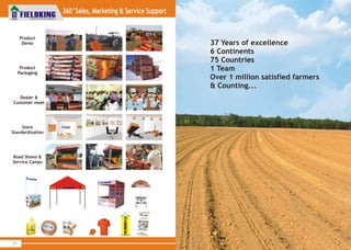 70
World Class Farm Equipment
www.fieldking.com
ISO9001:2008
World Class
Agricultural
Implements...
Product
Demo 37 Years of excellence
6 Continents
75 Countries
1 Team
Over 1 million satisfied farmers
& Counting...
Product
Packaging
Dealer &
Customer meet
Store
Standardization
Road &
Service Camps
Shows
360°Sales, Marketing & Service Support
 