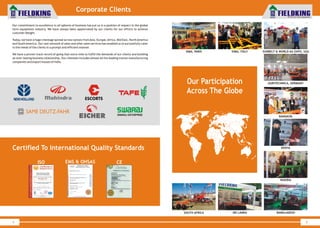 World Class Farm Equipment
Corporate Clients
4
Our commitment to excellence in all spheres of business has put us in a position of respect in the global
farm equipment industry. We have always been appreciated by our clients for our efforts to achieve
customer delight.
Today, we have a huge clientage spread across nations fromAsia, Europe,Africa, Mid East, NorthAmerica
and SouthAmerica. Our vast network of sales and after sales services has enabled us to successfully cater
to the needs of the clients in a prompt and efficient manner.
We have a proven track record of going that extra-mile to fulfill the demands of our clients and building
an ever-lasting business relationship. Our clientele includes almost all the leading tractor manufacturing
companies and export houses of India.
Certified To International Quality Standards
EMS & OHSASISO CE
World Class Farm Equipment
5
BANGLADESHSRI LANKA
NIGERIA
KENYA
SIMA, PARIS SUNBELT & WORLD AG EXPO, USAEIMA, ITALY
Our Participation
Across The Globe
SOUTH AFRICA
AGRITECHNICA, GERMANY
BANGKOK
 