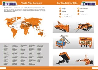 World Class Farm Equipment
7
Our Product Portfolio
World Class Farm Equipment
World Wide Presence
6
USA GEORGIA NEW ZEALAND MOZAMBIQUE SOUTH AFRICA
CANADA KAZAKHSTAN LAOS MALAWI BURKINA FASO
ECUADOR JAPAN FIJI DEMOCRATIC NAMIBIA
MEXICO MALAYSIA TAJIKISTAN REPUBLIC OF ANGOLA
CHILE BHUTAN MOROCCO CONGO SENEGAL
GUYANA BANGLADESH TUNISIA REPUBLIC OF NIGERIA
PERU SRI LANKA ALGERIA CONGO GHANA
HONDURAS NEPAL LIBYA RWANDA LIBERIA
HOLLAND AFGHANISTAN SUDAN CAMEROON MADAGASCAR
ITALY MYANMAR SOUTH SUDAN ZAMBIA SAUDI ARABIA
BELGIUM PHILIPPINES CHAD ZIMBABWE KUWAIT
U.K THAILAND TANZANIA GUINEA-BISSAU IRAQ
ROMANIA VIETNAM KENYA MALI EGYPT
POLAND CAMBODIA UGANDA BENIN
MALTA AUSTRALIA ETHIOPIA SIERRA LEONE
FIELDKING continues to grow in markets across the globe. This ever increasing demand is a result of
continuous value addition. We have sold more than one million equipment around the globe. Our brand
name "FIELDKING" is a distinguished name in overseas markets. Company's association with overseas
markets is as long as 17 years.
North America
South America
Europe & CIS
Africa
Asia Pacific
Australia
& Oceania
Tillage
Haulage
Landscaping
Seeding & Plantation
Crop Protection
Harvest
Post Harvest
 