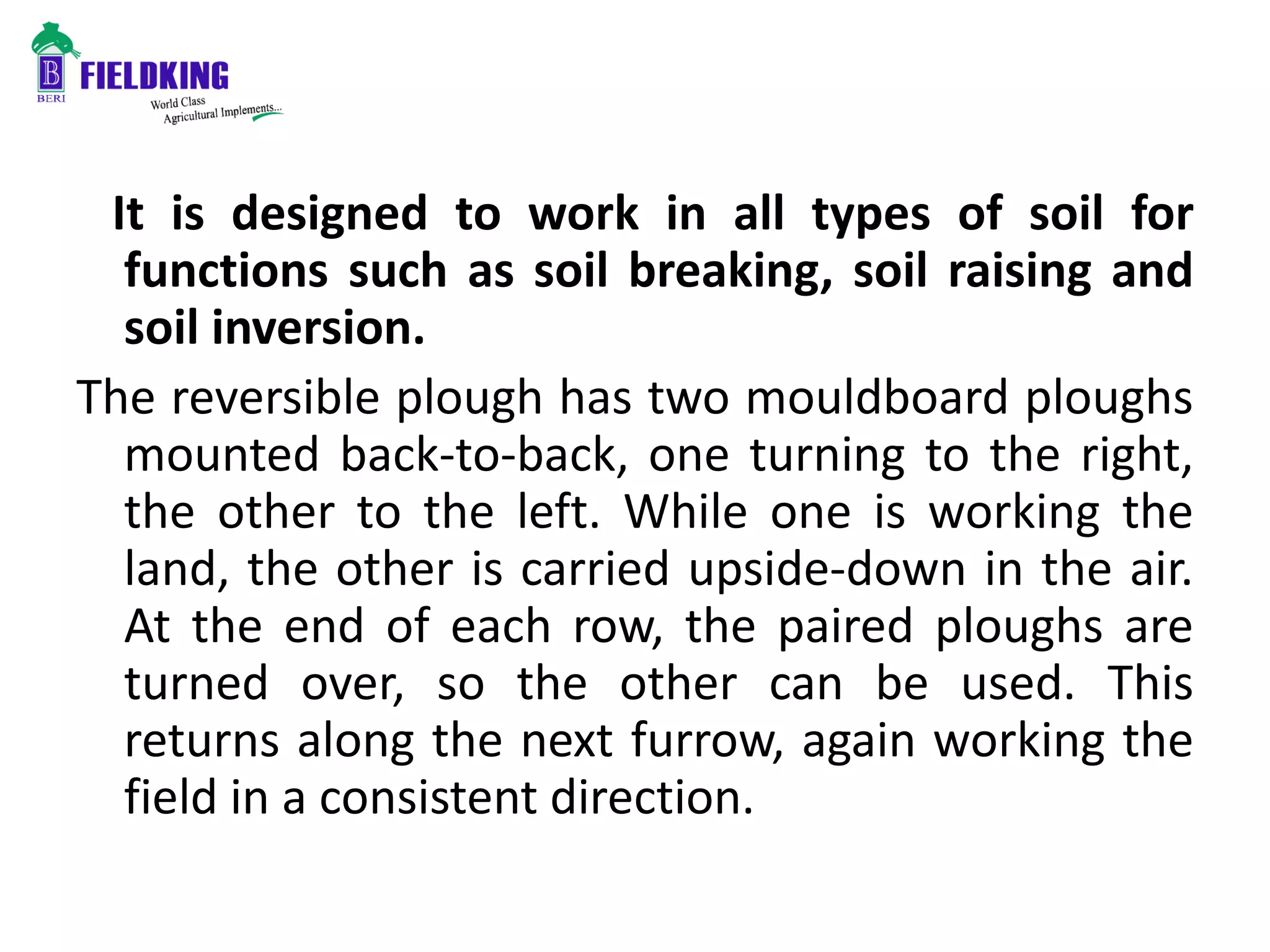 It is designed to work in all types of soil for
functions such as soil breaking, soil raising and
soil inversion.
The reversible plough has two mouldboard ploughs
mounted back-to-back, one turning to the right,
the other to the left. While one is working the
land, the other is carried upside-down in the air.
At the end of each row, the paired ploughs are
turned over, so the other can be used. This
returns along the next furrow, again working the
field in a consistent direction.
 
