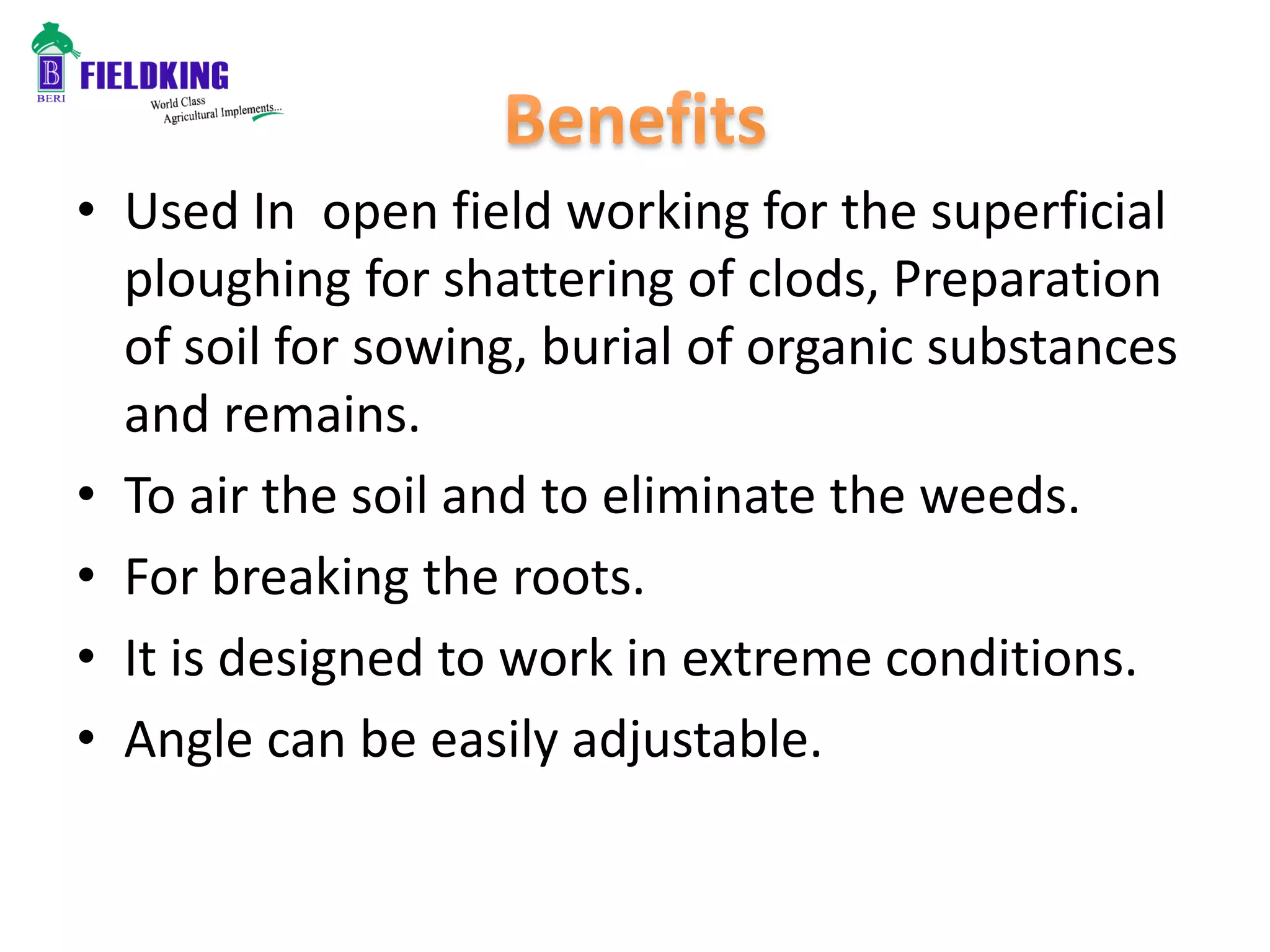 • Used In open field working for the superficial
ploughing for shattering of clods, Preparation
of soil for sowing, burial of organic substances
and remains.
• To air the soil and to eliminate the weeds.
• For breaking the roots.
• It is designed to work in extreme conditions.
• Angle can be easily adjustable.
 