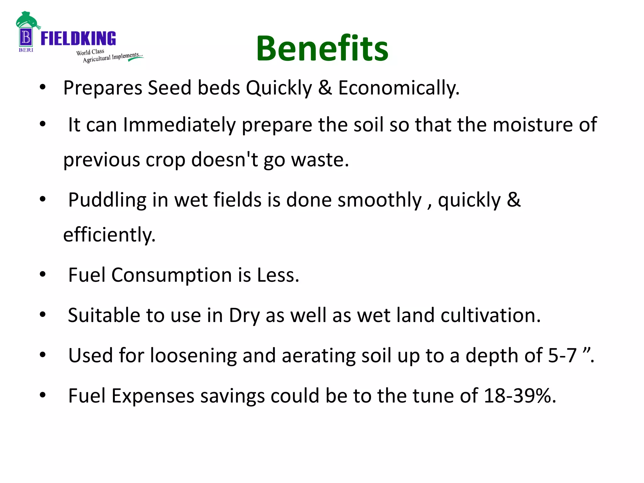 Benefits
• Prepares Seed beds Quickly & Economically.
• It can Immediately prepare the soil so that the moisture of
previous crop doesn't go waste.
• Puddling in wet fields is done smoothly , quickly &
efficiently.
• Fuel Consumption is Less.
• Suitable to use in Dry as well as wet land cultivation.
• Used for loosening and aerating soil up to a depth of 5-7 ”.
• Fuel Expenses savings could be to the tune of 18-39%.
 