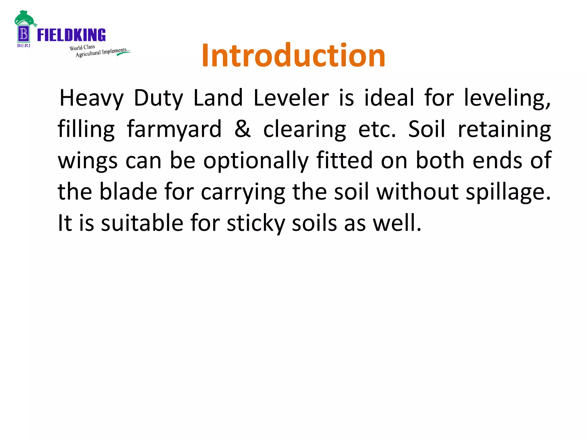Introduction
Heavy Duty Land Leveler is ideal for leveling,
filling farmyard & clearing etc. Soil retaining
wings can be optionally fitted on both ends of
the blade for carrying the soil without spillage.
It is suitable for sticky soils as well.
 