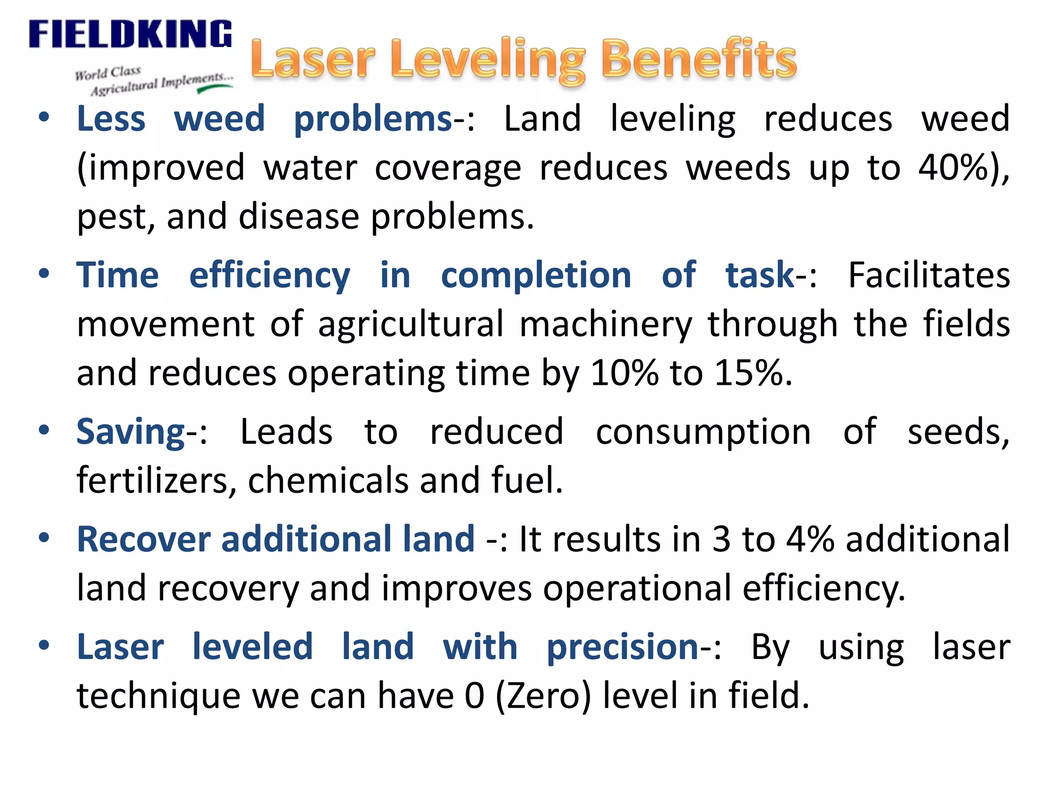 • Less weed problems-: Land leveling reduces weed
(improved water coverage reduces weeds up to 40%),
pest, and disease problems.
• Time efficiency in completion of task-: Facilitates
movement of agricultural machinery through the fields
and reduces operating time by 10% to 15%.
• Saving-: Leads to reduced consumption of seeds,
fertilizers, chemicals and fuel.
• Recover additional land -: It results in 3 to 4% additional
land recovery and improves operational efficiency.
• Laser leveled land with precision-: By using laser
technique we can have 0 (Zero) level in field.
 