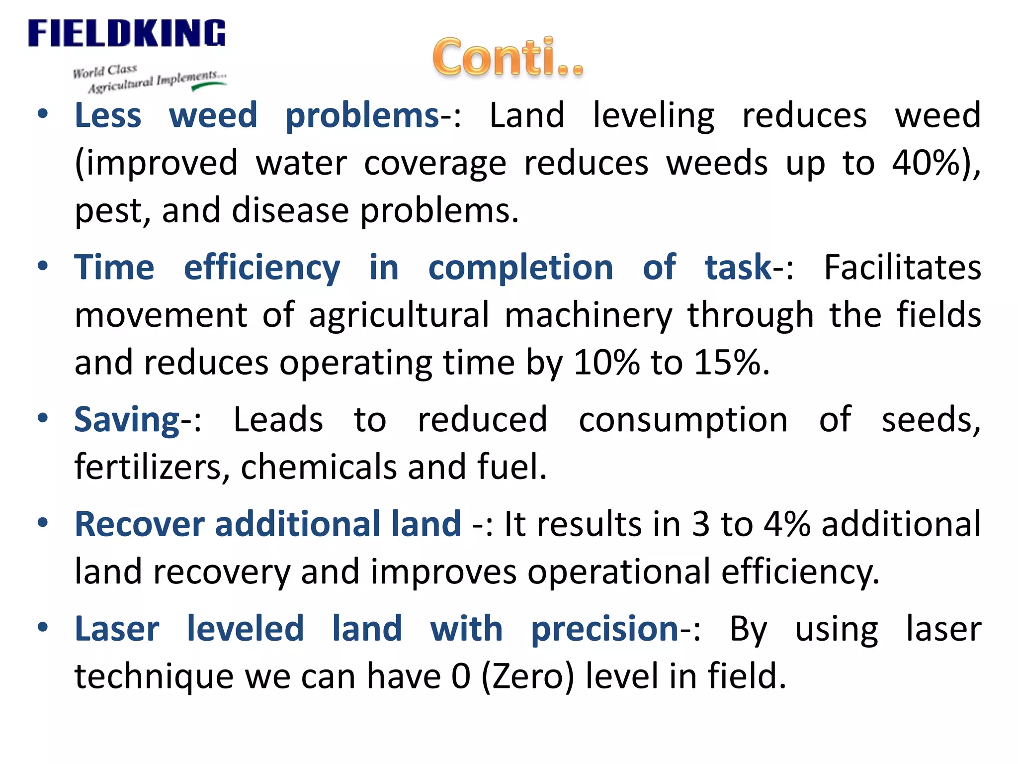 • Less weed problems-: Land leveling reduces weed
(improved water coverage reduces weeds up to 40%),
pest, and disease problems.
• Time efficiency in completion of task-: Facilitates
movement of agricultural machinery through the fields
and reduces operating time by 10% to 15%.
• Saving-: Leads to reduced consumption of seeds,
fertilizers, chemicals and fuel.
• Recover additional land -: It results in 3 to 4% additional
land recovery and improves operational efficiency.
• Laser leveled land with precision-: By using laser
technique we can have 0 (Zero) level in field.
 