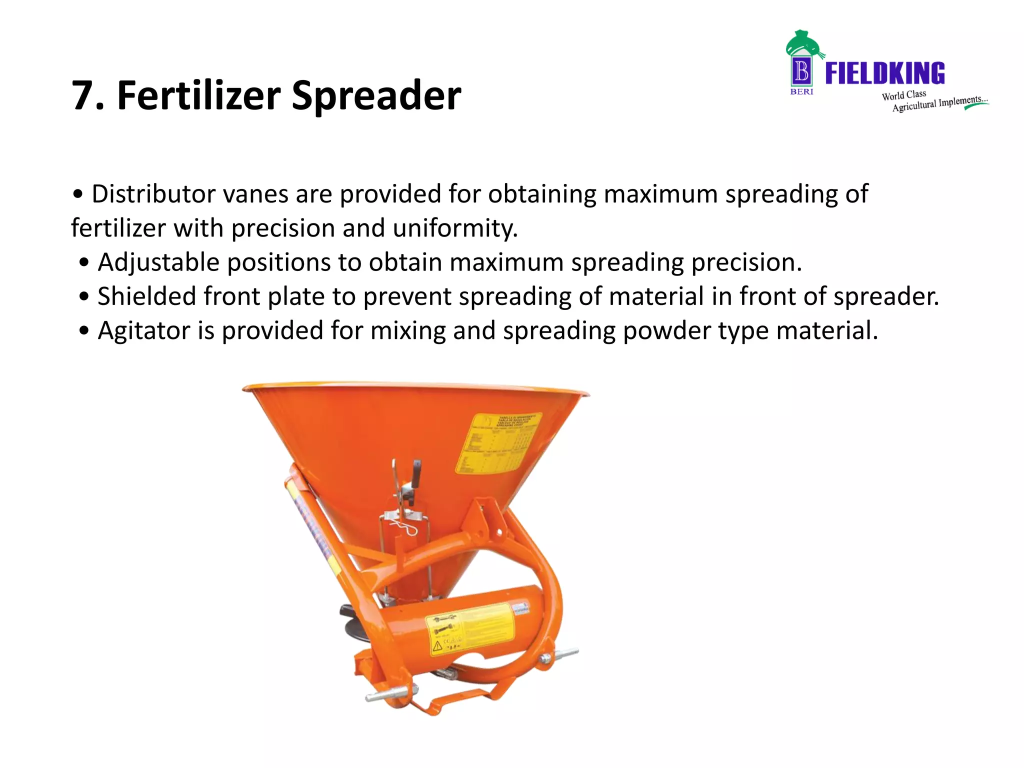 7. Fertilizer Spreader
• Distributor vanes are provided for obtaining maximum spreading of
fertilizer with precision and uniformity.
• Adjustable positions to obtain maximum spreading precision.
• Shielded front plate to prevent spreading of material in front of spreader.
• Agitator is provided for mixing and spreading powder type material.
 