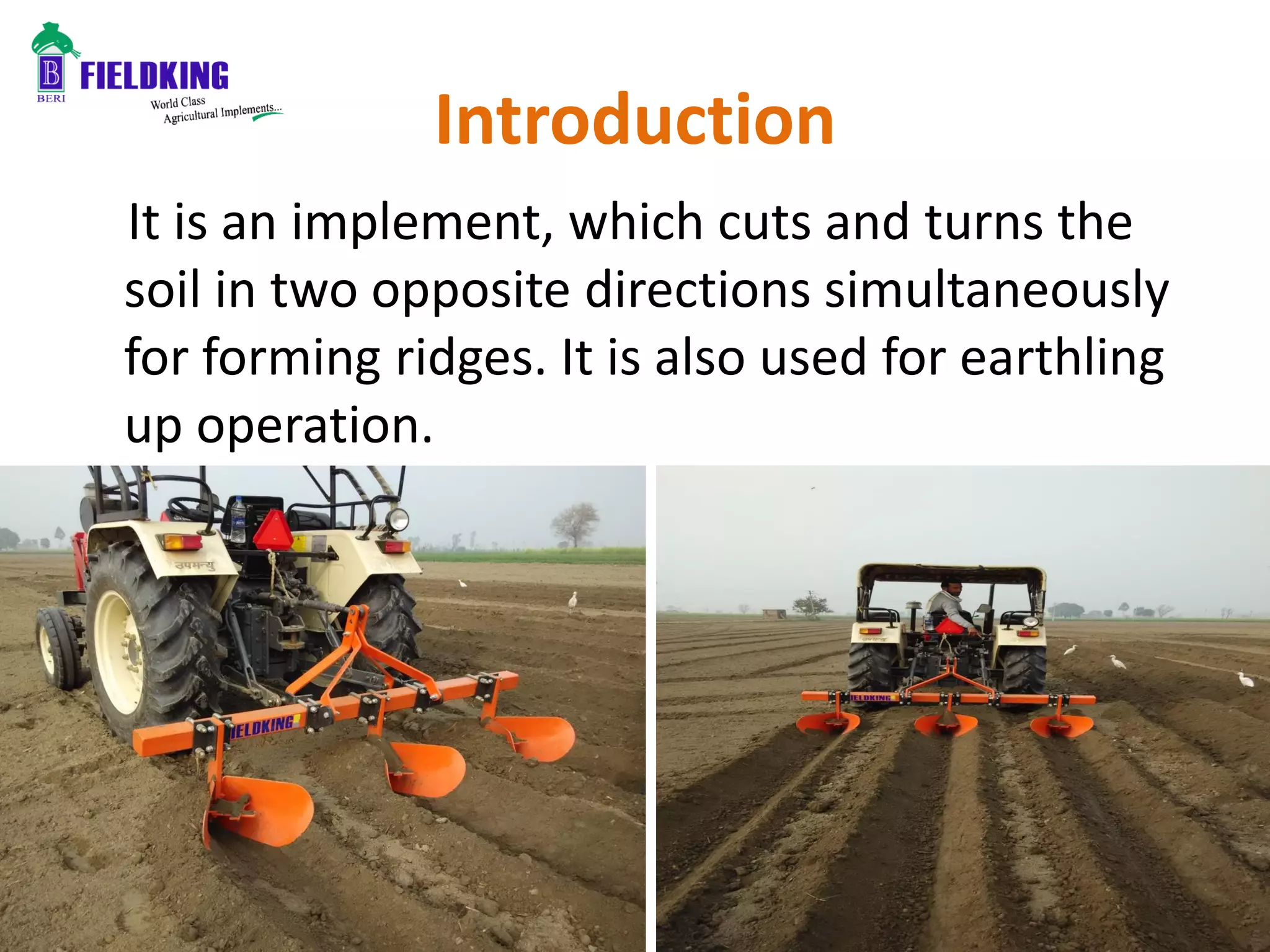 Introduction
It is an implement, which cuts and turns the
soil in two opposite directions simultaneously
for forming ridges. It is also used for earthling
up operation.
 