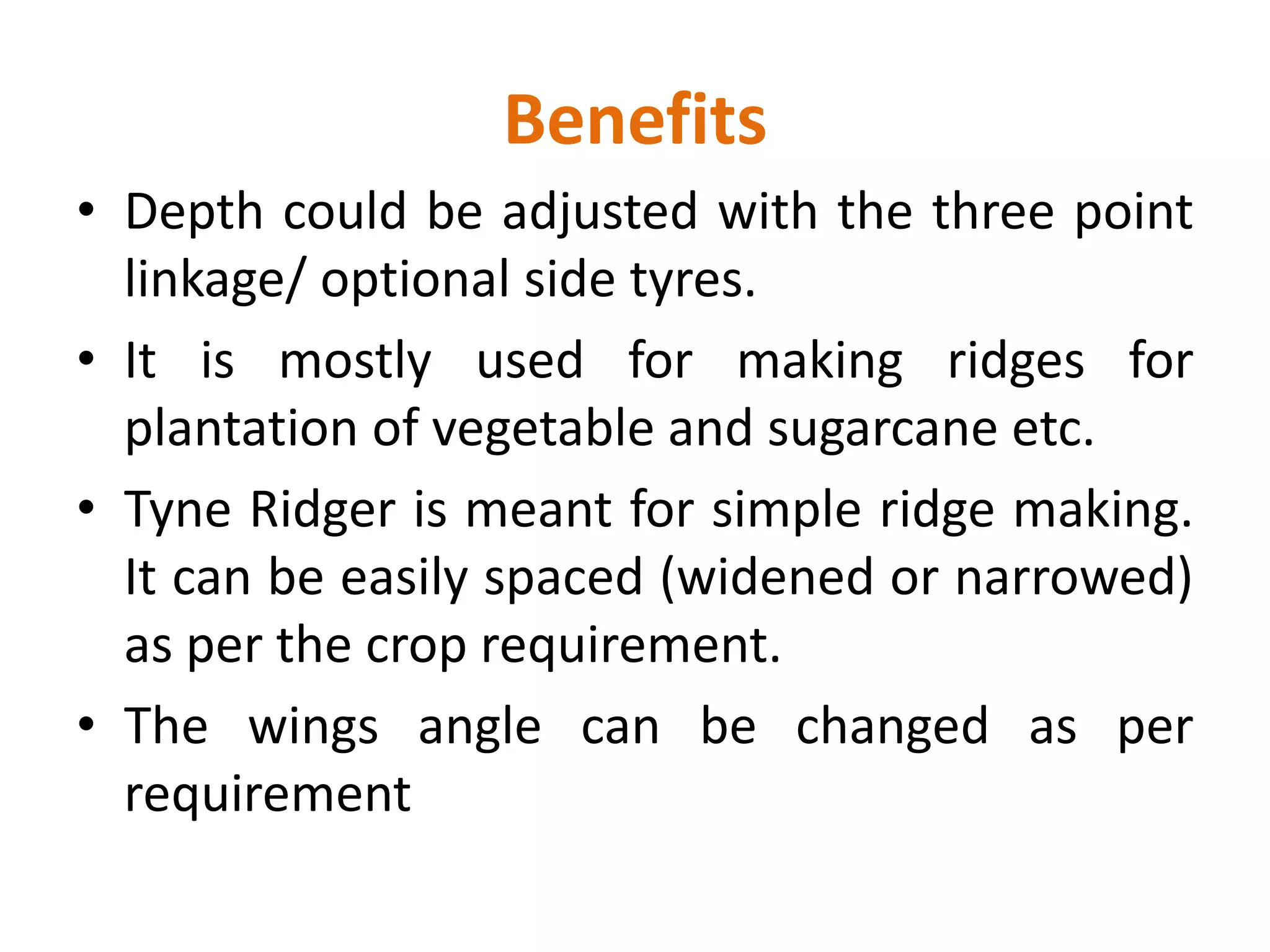 Benefits
• Depth could be adjusted with the three point
linkage/ optional side tyres.
• It is mostly used for making ridges for
plantation of vegetable and sugarcane etc.
• Tyne Ridger is meant for simple ridge making.
It can be easily spaced (widened or narrowed)
as per the crop requirement.
• The wings angle can be changed as per
requirement
 