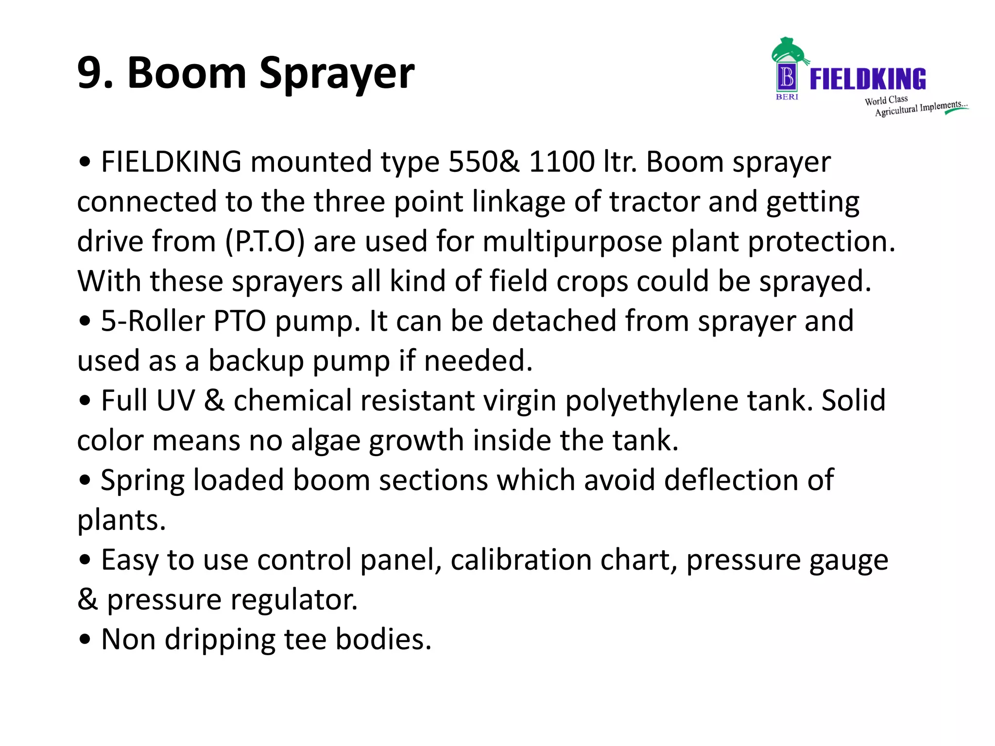 9. Boom Sprayer
• FIELDKING mounted type 550& 1100 ltr. Boom sprayer
connected to the three point linkage of tractor and getting
drive from (P.T.O) are used for multipurpose plant protection.
With these sprayers all kind of field crops could be sprayed.
• 5-Roller PTO pump. It can be detached from sprayer and
used as a backup pump if needed.
• Full UV & chemical resistant virgin polyethylene tank. Solid
color means no algae growth inside the tank.
• Spring loaded boom sections which avoid deflection of
plants.
• Easy to use control panel, calibration chart, pressure gauge
& pressure regulator.
• Non dripping tee bodies.
 