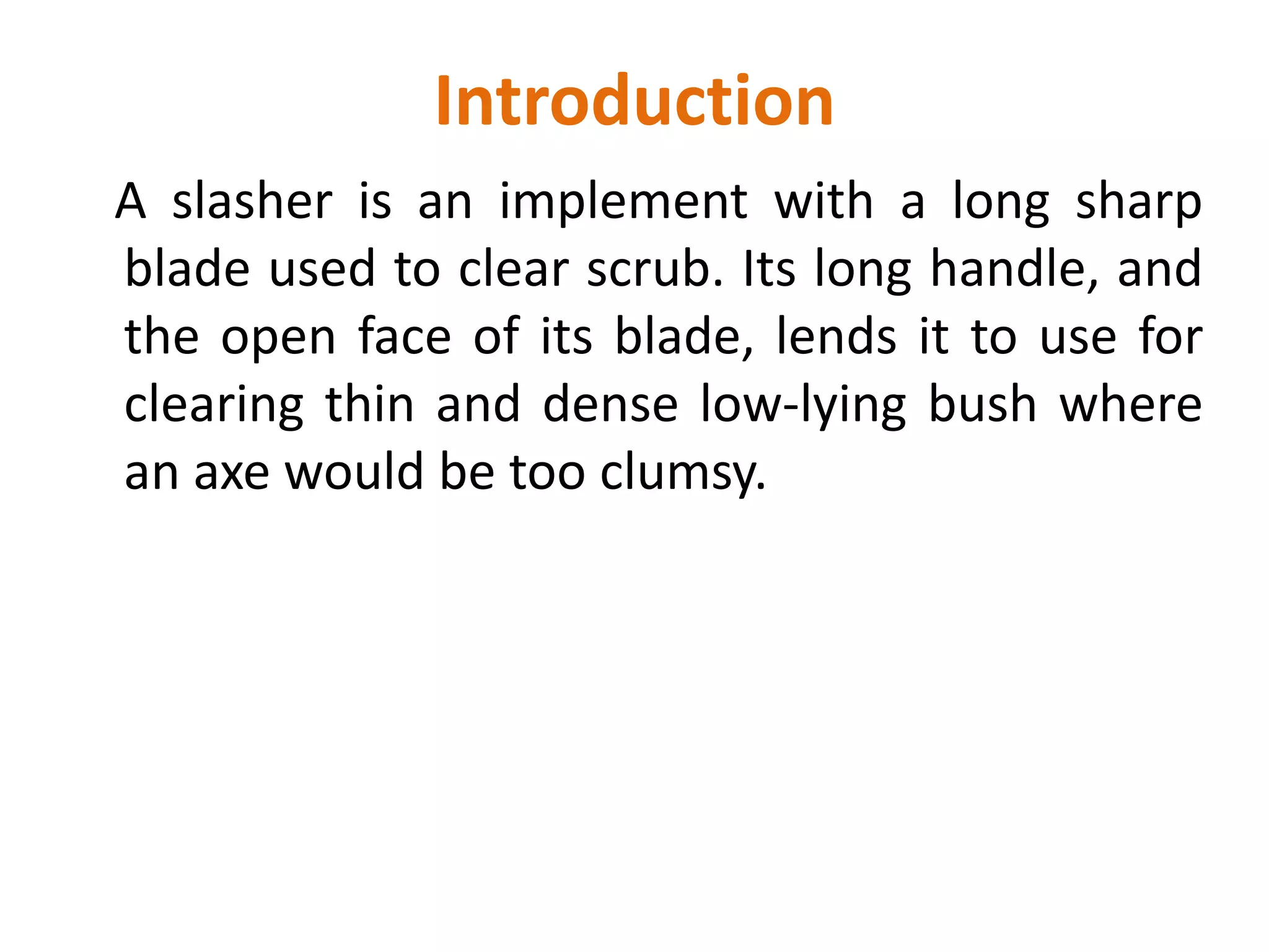 Introduction
A slasher is an implement with a long sharp
blade used to clear scrub. Its long handle, and
the open face of its blade, lends it to use for
clearing thin and dense low-lying bush where
an axe would be too clumsy.
 