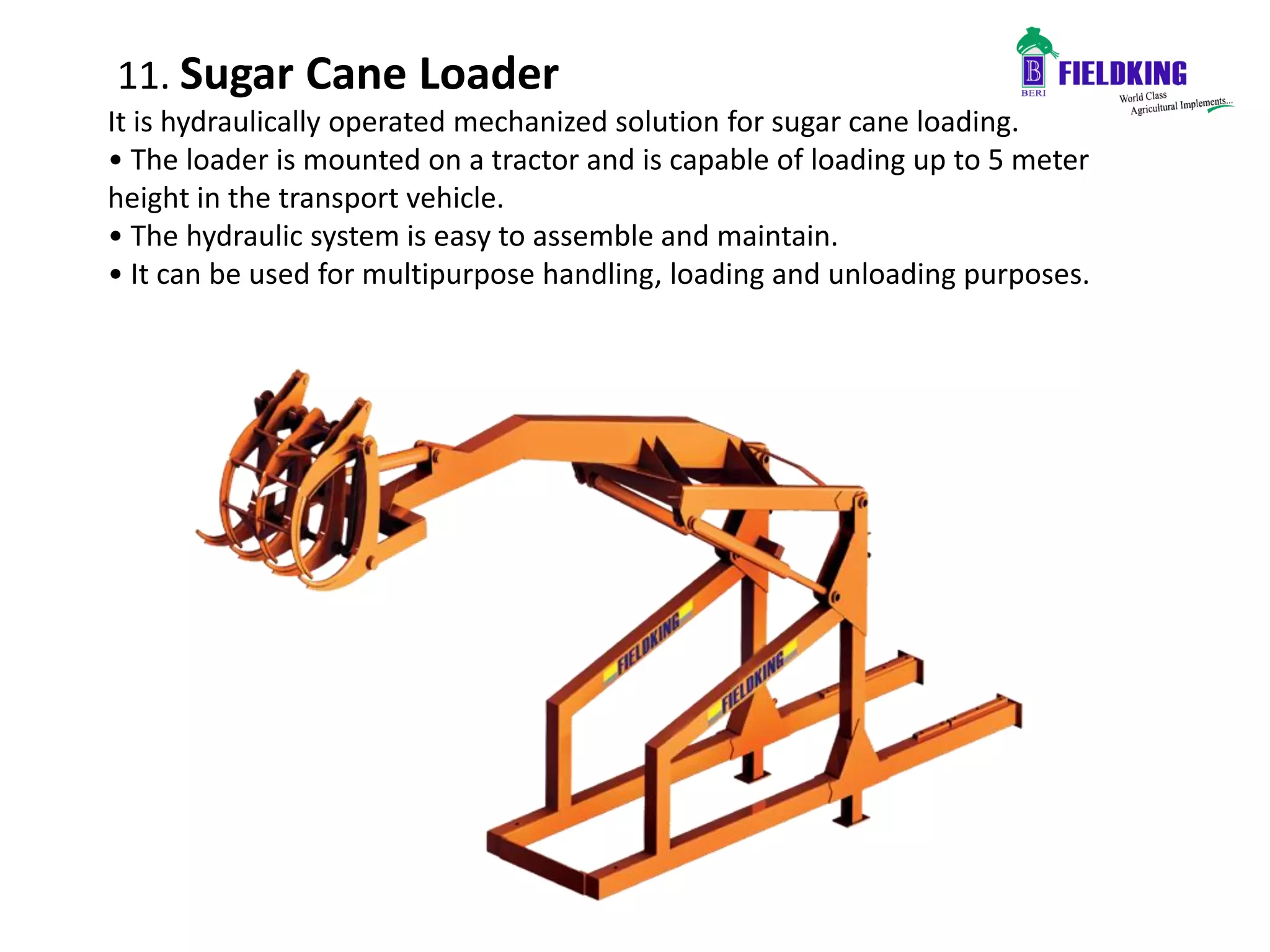 11. Sugar Cane Loader
It is hydraulically operated mechanized solution for sugar cane loading.
• The loader is mounted on a tractor and is capable of loading up to 5 meter
height in the transport vehicle.
• The hydraulic system is easy to assemble and maintain.
• It can be used for multipurpose handling, loading and unloading purposes.
 