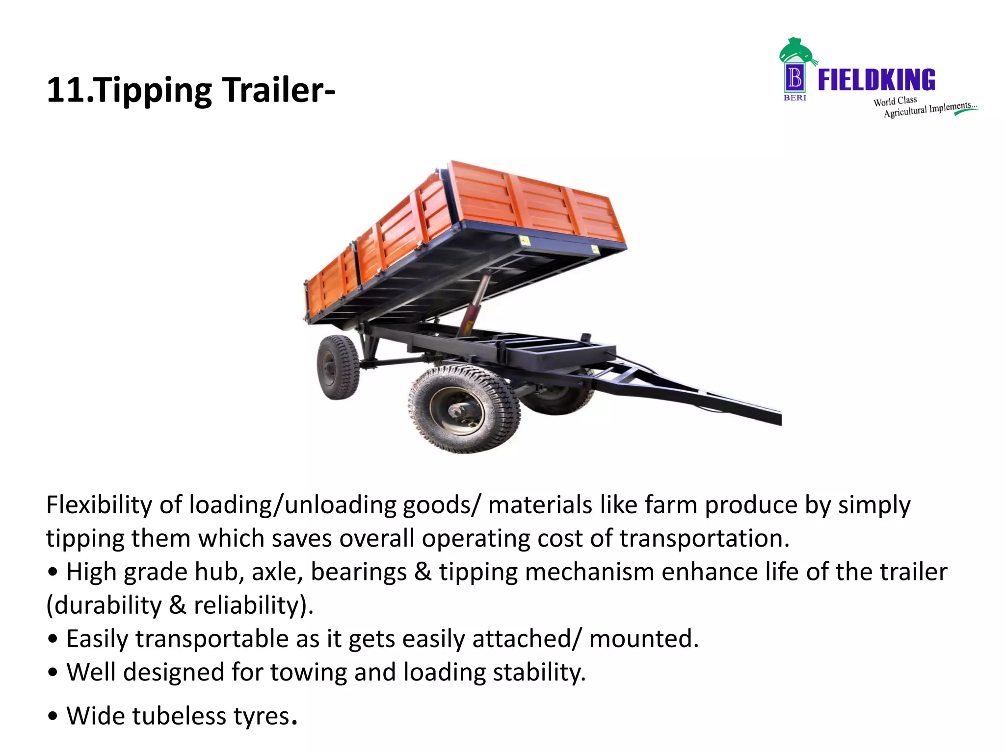 11.Tipping Trailer-
Flexibility of loading/unloading goods/ materials like farm produce by simply
tipping them which saves overall operating cost of transportation.
• High grade hub, axle, bearings & tipping mechanism enhance life of the trailer
(durability & reliability).
• Easily transportable as it gets easily attached/ mounted.
• Well designed for towing and loading stability.
• Wide tubeless tyres.
 