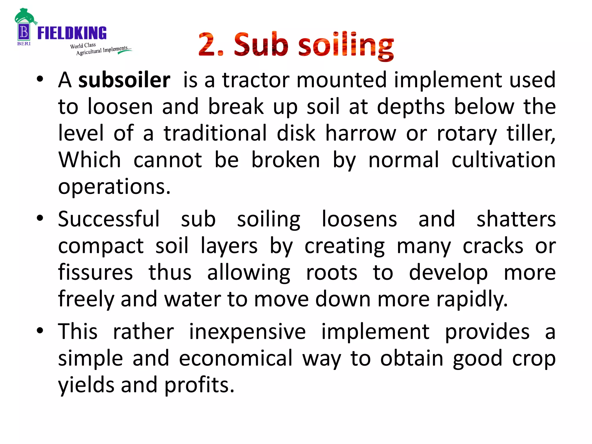 • A subsoiler is a tractor mounted implement used
to loosen and break up soil at depths below the
level of a traditional disk harrow or rotary tiller,
Which cannot be broken by normal cultivation
operations.
• Successful sub soiling loosens and shatters
compact soil layers by creating many cracks or
fissures thus allowing roots to develop more
freely and water to move down more rapidly.
• This rather inexpensive implement provides a
simple and economical way to obtain good crop
yields and profits.
 