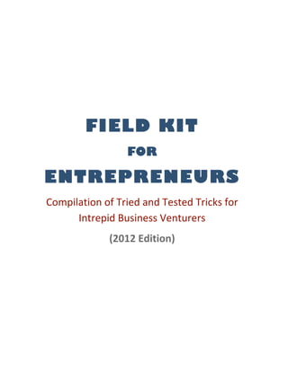  
                          
 

            FIELD KIT
                     FOR

ENTREPRENEURS
    Compilation of Tried and Tested Tricks for 
          Intrepid Business Venturers  
                 (2012 Edition) 
                          
 
 

 
 