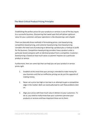  
The Most Critical Product Pricing Principles  

                                                    || For Freelancers & Entrepreneurs |  
     
    Establishing the perfect prices for your products or services is one of the key inputs 
    to a successful business. Discovering that sweet spot that will deliver optimum 
    value for your customers and your operations is like discovering a vein of gold.  
     
    There are basically three methods in formulating prices: cost‐based pricing, 
    competition‐based pricing, and customer‐based pricing. Cost‐based pricing 
    considers the total cost of producing or delivering a product plus a markup or profit 
    for the business. Competition‐based pricing considers how a product under a 
    particular brand compares with an identical product from a competitor. Customer‐
    based pricing is based on how much value a customer imputes ion a particular 
    product or service.  
     
    Furthermore, here are some tips that can help you set your product or service 
    prices right. 
           
          1. Establish at the onset that your pricing is intended to make money for 
               your business and that an ineffective pricing can do just the opposite of 
               making money. 
           
          2. Never set a price too high or too low in an attempt to gain a competitive 
               edge in the market. Both can eventually lead to cash flow problems later 
               on. 
           
          3. Align your prices with how much value it delivers to your customers. To 
               do so, you need to really know how your customers perceive your 
               products or services and how important these are to them.  
           




FIELD KIT FOR ENTREPRENEURS                                                      13   
 