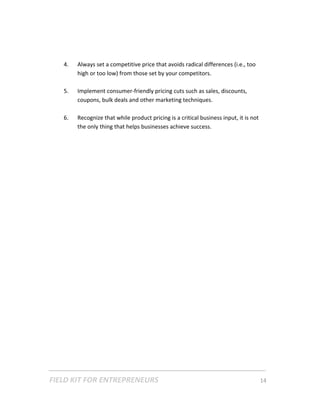 4.   Always set a competitive price that avoids radical differences (i.e., too 
             high or too low) from those set by your competitors.  
         
        5.   Implement consumer‐friendly pricing cuts such as sales, discounts, 
             coupons, bulk deals and other marketing techniques. 
          
        6.   Recognize that while product pricing is a critical business input, it is not 
             the only thing that helps businesses achieve success. 
     
 

 

 

 

 

 

 

 

 

 

 

 

 

 

 




FIELD KIT FOR ENTREPRENEURS                                                      14   
 