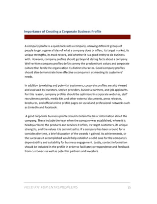 Importance of Creating a Corporate Business Profile  
                                               || For Freelancers & Entrepreneurs |  
 
A company profile is a quick look into a company, allowing different groups of 
people to get a general idea of what a company does or offers, its target market, its 
unique strengths, its track record, and whether it is a good entity to do business 
with. However, company profiles should go beyond stating facts about a company. 
Well‐written company profiles deftly convey the predominant values and corporate 
culture that lends the organization its distinct character. Good company profiles 
should also demonstrate how effective a company is at meeting its customers' 
needs. 
 
In addition to existing and potential customers, corporate profiles are also viewed 
and assessed by investors, service providers, business partners, and job applicants. 
For this reason, company profiles should be optimized in corporate websites, staff 
recruitment portals, media kits and other external documents, press releases, 
brochures, and official online profile pages on social and professional networks such 
as LinkedIn and Facebook.     
 
 A good corporate business profile should contain the basic information about the 
company. These include the year when the company was established, where it is 
headquartered, the products and services it offers, its target customers, its unique 
strengths, and the values it is committed to. If a company has been around for a 
considerable time, a brief discussion of the awards it gained, its achievements, or 
the successes it accomplished would help establish a solid case for the company's 
dependability and suitability for business engagement. Lastly, contact information 
should be included in the profile in order to facilitate correspondence and feedback 
from customers as well as potential partners and investors. 
 
 
 




FIELD KIT FOR ENTREPRENEURS                                                      15   
 