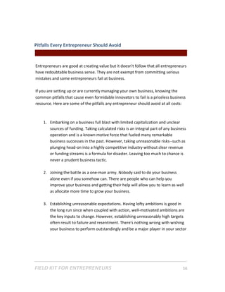 Pitfalls Every Entrepreneur Should Avoid  
                                                || For Freelancers & Entrepreneurs |  
 
Entrepreneurs are good at creating value but it doesn't follow that all entrepreneurs 
have redoubtable business sense. They are not exempt from committing serious 
mistakes and some entrepreneurs fail at business.  
 
If you are setting up or are currently managing your own business, knowing the 
common pitfalls that cause even formidable innovators to fail is a priceless business 
resource. Here are some of the pitfalls any entrepreneur should avoid at all costs: 
 
 
     1. Embarking on a business full blast with limited capitalization and unclear 
         sources of funding. Taking calculated risks is an integral part of any business 
         operation and is a known motive force that fueled many remarkable 
         business successes in the past. However, taking unreasonable risks‐‐such as 
         plunging head‐on into a highly competitive industry without clear revenue 
         or funding streams is a formula for disaster. Leaving too much to chance is 
         never a prudent business tactic. 
          
     2. Joining the battle as a one‐man army. Nobody said to do your business 
         alone even if you somehow can. There are people who can help you 
         improve your business and getting their help will allow you to learn as well 
         as allocate more time to grow your business. 
      
     3. Establishing unreasonable expectations. Having lofty ambitions is good in 
         the long run since when coupled with action, well‐motivated ambitions are 
         the key inputs to change. However, establishing unreasonably high targets 
         often result to failure and resentment. There's nothing wrong with wishing 
         your business to perform outstandingly and be a major player in your sector 




FIELD KIT FOR ENTREPRENEURS                                                      16   
 