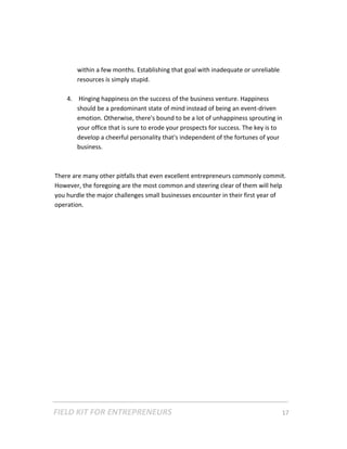 within a few months. Establishing that goal with inadequate or unreliable 
           resources is simply stupid. 
         
        4.  Hinging happiness on the success of the business venture. Happiness 
           should be a predominant state of mind instead of being an event‐driven 
           emotion. Otherwise, there's bound to be a lot of unhappiness sprouting in 
           your office that is sure to erode your prospects for success. The key is to 
           develop a cheerful personality that's independent of the fortunes of your 
           business.   
            
     
    There are many other pitfalls that even excellent entrepreneurs commonly commit. 
    However, the foregoing are the most common and steering clear of them will help 
    you hurdle the major challenges small businesses encounter in their first year of 
    operation. 
     
 

 

 

 

 

 

 

 

 

 

 




FIELD KIT FOR ENTREPRENEURS                                                      17   
 