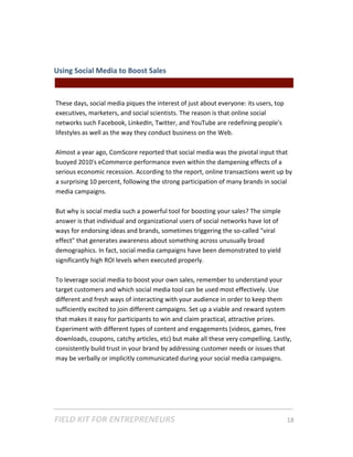 Using Social Media to Boost Sales  
                                               || For Freelancers & Entrepreneurs |  
 
These days, social media piques the interest of just about everyone: its users, top 
executives, marketers, and social scientists. The reason is that online social 
networks such Facebook, LinkedIn, Twitter, and YouTube are redefining people's 
lifestyles as well as the way they conduct business on the Web.  
 
Almost a year ago, ComScore reported that social media was the pivotal input that 
buoyed 2010's eCommerce performance even within the dampening effects of a 
serious economic recession. According to the report, online transactions went up by 
a surprising 10 percent, following the strong participation of many brands in social 
media campaigns.  
 
But why is social media such a powerful tool for boosting your sales? The simple 
answer is that individual and organizational users of social networks have lot of 
ways for endorsing ideas and brands, sometimes triggering the so‐called "viral 
effect" that generates awareness about something across unusually broad 
demographics. In fact, social media campaigns have been demonstrated to yield 
significantly high ROI levels when executed properly.    
 
To leverage social media to boost your own sales, remember to understand your 
target customers and which social media tool can be used most effectively. Use 
different and fresh ways of interacting with your audience in order to keep them 
sufficiently excited to join different campaigns. Set up a viable and reward system 
that makes it easy for participants to win and claim practical, attractive prizes. 
Experiment with different types of content and engagements (videos, games, free 
downloads, coupons, catchy articles, etc) but make all these very compelling. Lastly, 
consistently build trust in your brand by addressing customer needs or issues that 
may be verbally or implicitly communicated during your social media campaigns. 
 




FIELD KIT FOR ENTREPRENEURS                                                      18   
 
