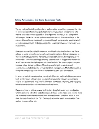 Taking Advantage of the Best e‐Commerce Tools  
                                                || For Freelancers & Entrepreneurs |  
 
The pervading effect of social media as well as online search has enhanced the role 
of online stores in facilitating global commerce. If you are an entrepreneur who 
intends to start a new or upgrade an existing online business, it is a competitive 
advantage if you know the exceptional ecommerce tools that are available in the 
market. Many of these tools are free to use although some require fees that you'll 
nevertheless eventually find reasonable after reaping pretty good returns on your 
investments. 
 
Foremost among the available tools you need to elevate your business are those 
related to social networks and search engine optimizations. Both are designed to 
draw in traffic to your online store and generate conversions. Some pretty good 
social media tools include blog publishing systems such as Blogger and WordPress 
which you can seamlessly integrate into your business' Facebook page through an 
free app called Networked Blogs. Meantime, useful tools to use in search 
optimization include those for keyword and link management. Market Samurai is a 
complete SEO package that you may want to try out for your online store.  
 
In terms of optimizing your online store itself, Magento and Loaded Commerce are 
both pretty robust software that can transform your site into very stunning and 
easy to use ecommerce shop. Never scrimp on aesthetics, simplicity, and engaging 
content as these are sure draws in terms of user visits.  
 
If you need help in setting up your online store Shopify is also a very good option 
when it comes to attractive website designs. Outside social media chat rooms, there 
are also other software that allows your team to address customer issues in real 
time. On top of this list is the Click Desk application that easily sets up a Live Chat 
feature on your selling site.  
 




FIELD KIT FOR ENTREPRENEURS                                                      19   
 