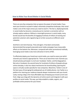 How to Make Your Brand Matter in Social Media  
                                              || For Freelancers & Entrepreneurs |  
 
There are very few companies that can ignore the power of social media. If you 
want your brand to succeed in today's extremely competitive landscape, then social 
media is one of the major arenas you need to excel in. The fact is, deploying brands 
in social media has become a necessity just to maintain a connection with an 
already captive audience. Without a meaningful presence in social media, many 
brands would lose the benefits of engaging hundreds of millions of existing and 
potential customers who regularly log on to their accounts on different social 
networks.  
 
And that is not mere hearsay. Time and again, it has been conclusively 
demonstrated that properly executed social media campaigns have measurable 
effects on the bottom line. Moreover, compared with other promotional methods, 
leveraging social media is also more attractive in terms of ROI. 
 
To effectively deploy your brand over social media, you need to assess just which 
channels your brand is appropriate for. There are at least three main channels you 
should actively participate in at all cost: Facebook, Twitter, and the blogosphere. 
Not only is Facebook, the second home for hundreds of millions of people who go 
online everyday, it also has robust mechanisms for brand building. Ignoring this 
space is virtually suicide specially for new companies. Meantime, Twitter is one of 
the best ways of leveraging the widespread use of mobile phones. Use Twitter as a 
platform for steering your audience towards deeper involvement with your brand. 
Lastly, having a blog is the most affordable way of keeping your brand current and 
fresh. Align your blog with the dynamics of online search and integrate it with your 
profiles on social media. This way, you help establish a viable, organic, and 
profitable online presence for your brand. 
 
 




FIELD KIT FOR ENTREPRENEURS                                                      24   
 