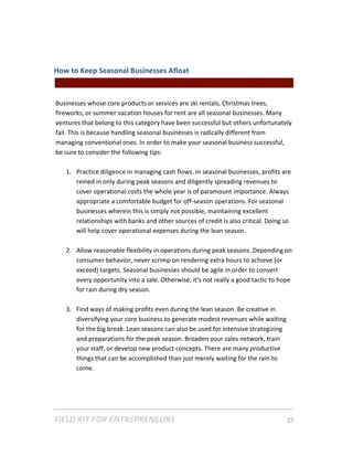 How to Keep Seasonal Businesses Afloat  
                                                 || For Freelancers & Entrepreneurs |  
 
Businesses whose core products or services are ski rentals, Christmas trees, 
fireworks, or summer vacation houses for rent are all seasonal businesses. Many 
ventures that belong to this category have been successful but others unfortunately 
fail. This is because handling seasonal businesses is radically different from 
managing conventional ones. In order to make your seasonal business successful, 
be sure to consider the following tips: 
 
     1. Practice diligence in managing cash flows. In seasonal businesses, profits are 
         reined in only during peak seasons and diligently spreading revenues to 
         cover operational costs the whole year is of paramount importance. Always 
         appropriate a comfortable budget for off‐season operations. For seasonal 
         businesses wherein this is simply not possible, maintaining excellent 
         relationships with banks and other sources of credit is also critical. Doing so 
         will help cover operational expenses during the lean season. 
 
     2. Allow reasonable flexibility in operations during peak seasons. Depending on 
         consumer behavior, never scrimp on rendering extra hours to achieve (or 
         exceed) targets. Seasonal businesses should be agile in order to convert 
         every opportunity into a sale. Otherwise, it's not really a good tactic to hope 
         for rain during dry season.   
 
     3. Find ways of making profits even during the lean season. Be creative in 
         diversifying your core business to generate modest revenues while waiting 
         for the big break. Lean seasons can also be used for intensive strategizing 
         and preparations for the peak season. Broaden your sales network, train 
         your staff, or develop new product concepts. There are many productive 
         things that can be accomplished than just merely waiting for the rain to 
         come.  




FIELD KIT FOR ENTREPRENEURS                                                      25   
 