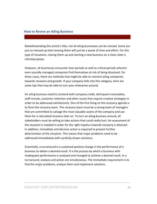 How to Revive an Ailing Business  
                                                 || For Freelancers & Entrepreneurs |  
 
Notwithstanding this article's title, not all ailing businesses can be revived. Some are 
just so messed up that reviving them will just be a waste of time and effort. For this 
type of situations, closing them up and starting a new business on a clean slate is 
infinitely better.  
 
However, all businesses encounter lean periods as well as critical periods wherein 
even soundly managed companies find themselves at risk of being dissolved. For 
these cases, there are methods that might be able to reorient ailing companies 
towards recovery and growth. If your company falls into this category, here are 
some tips that may be able to turn your enterprise around:   
 
An ailing business need to contend with company credit, delinquent receivables, 
staff morale, customer retention and other issues that require creative strategies in 
order to be addressed satisfactorily. One of the first thing on the recovery agenda is 
to form the recovery team. The recovery team must be a strong team of managers 
that are committed to salvage the most valuable assets of the company and use 
them for a calculated recovery later on. To turn an ailing business around, all 
stakeholders must be willing to take actions that could really hurt. An assessment of 
the situation is needed in order for the right impetus towards recovery is attained. 
In addition, immediate and decisive action is required to prevent further 
deterioration of the situation. This means that major problems need to be 
addressed immediately with carefully drawn solutions.  
 
Essentially, a turnaround is a sustained positive change in the performance of a 
business to obtain a desired result. It is the process by which a business with 
inadequate performance is analyzed and changed to achieve a desired result. In a 
turnaround, analysis and action are simultaneous. The immediate requirement is to 
find the major problems, analyze them and implement solutions. 




FIELD KIT FOR ENTREPRENEURS                                                      26   
 