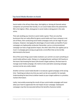 Top Social Media Blunders to Avoid  
                                                || For Freelancers & Entrepreneurs |  
 
Social media is the all buzz these days. And rightly so. Among all channels where 
companies can promote their brands, it is on social media where the potential for 
ROI is the highest. Often, doing great in social media is doing great in the sales 
arena. 
 
That said, building your brand on social media is great. There are very few 
businesses that can really afford to ignore social media and if your company is not 
one of these, then conducting social media campaigns early can do magic for your 
company. However, leveraging the advantages of social media can backfire if your 
campaigns are haphazardly conducted. Remember, just as a viral promotional 
campaign can have a huge positive impact, the other side of the coin applies just as 
much. A campaign gone wrong can generate a viral effect that can be terribly 
detrimental to the brand.  
 
One of the worst things social media marketers can commit is to start something on 
social media without a plan. Doing so is a hanging disaster waiting to fall heavily on 
the brand. Not knowing the basics (the brand's target audience, the best team to 
manage social media campaign, the metrics to be used when assessing campaign 
success) can be very costly indeed.  
 
Another common social media blunder is to execute a good campaign at the wrong 
time. Tweeting just about any time you want can be very wasteful, for example. 
Understanding the best time to deliver tweets to your target audience is a priceless 
market information.  
 
Lastly, inaccurately assessing the results of your social media campaigns will never 
allow your team to appreciate the real impact of your campaign. Subsequent 
campaigns may then be executed without the benefits of precise market 




FIELD KIT FOR ENTREPRENEURS                                                      27   
 
