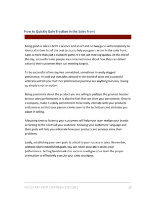 How to Quickly Gain Traction in the Sales Front  
                                                 || For Freelancers & Entrepreneurs |  
 
Being good in sales is both a science and an art and no two gurus will completely be 
identical in their list of the best tactics to help you gain traction in the sales front. 
Sales is more than just a numbers game. It's not just meeting quotas. At the end of 
the day, successful sales people are concerned more about how they can deliver 
value to their customers than just meeting targets. 
 
To be successful often requires unmatched, sometimes insanely dogged 
persistence. It's odd but obstacles abound in the world of sales and successful 
veterans will tell you that their professional journeys are anything but easy. Giving 
up simply is not an option. 
 
Being passionate about the product you are selling is perhaps the greatest booster 
to your sales performance. It is also the fuel that can drive your persistence. Once in 
a company, make it a daily commitment to be really intimate with your products 
and services so that your passion carries over to the techniques and attitudes you 
adapt in selling.  
 
Allocating time to listen to your customers will help your team realign your brands 
according to the needs of your audience. Knowing your customers' language and 
their goals will help you articulate how your products and services solve their 
problems. 
 
Lastly, establishing your own goals is critical to your success in sales. Remember, 
without clearly established goals, you can never accurately assess your 
performance. Setting benchmarks for success is will give your team the proper 
orientation to effectively execute your sales strategies. 
 
 




FIELD KIT FOR ENTREPRENEURS                                                      29   
 